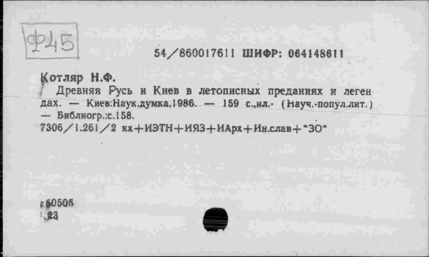 ﻿54/860017611 ШИФР; 064148611
^отляр Н.Ф.
Древняя Русь и Киев в летописных преданиях и леген дах. — Киев:Наук.думка,1986. — 159 с.,ил.- (Науч.-попул.лит. ;
— Библиогр.:с.158.
7306/1.261 /2 кх+ИЭТН+ИЯЗ+ИАрх + Ин.слав+“30“
С&0505